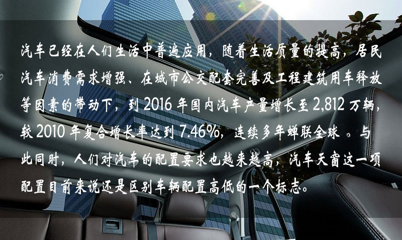 汽車已經(jīng)在人們生活中普遍應(yīng)用，隨著生活質(zhì)量的提高，居民汽車消費(fèi)需求增強(qiáng)、在城市公交配套完善及工程建筑用車釋放等因素的帶動下，到 2016 年中國汽車產(chǎn)量增長到 2,812 萬輛，較 2010 年復(fù)合增長率達(dá)到 7.46%，連續(xù)多年蟬聯(lián)全球一。與此同時(shí)，人們對汽車的配置要求也越來越高，汽車天窗這一項(xiàng)配置目前來說還是區(qū)別車輛配置高低的一個(gè)標(biāo)志。
